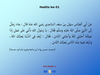 Hadits ke-31
Arti Hadits: 
ْ‫ن‬َ‫ع‬
‫ي‬ِ‫ب‬َ‫أ‬
‫اس‬َّ‫ب‬ َ‫ع‬‫أل‬
‫ل‬‫ه‬َ‫س‬
ْ‫ن‬ِ‫ب‬
‫د‬‫ع‬َ‫س‬
‫ا‬َّ‫ألس‬
‫ي‬ ِ‫د‬ِ‫ع‬
َْ‫ي‬ ِ
‫ض‬َ‫ر‬
‫للا‬
ُْ‫ه‬‫ن‬َ‫ع‬
ْ َ
‫ال‬َ‫ق‬
:
َْ‫ج‬
َْ‫اء‬
ْ‫ل‬ُ‫ج‬َ‫ر‬
‫ى‬
َ
‫ل‬ِ‫إ‬
ِْ‫ي‬ِ‫ب‬َّ‫ألن‬
‫ى‬َّ‫ل‬َ‫ص‬
ُْ‫للا‬
ِْ‫ه‬‫ي‬َ‫ل‬َ‫ع‬
َّْ‫ل‬َ‫س‬َ‫و‬
َْ‫م‬
ْ َ
‫ال‬َ‫ق‬َ‫ف‬
:
َْ‫يا‬
ْ َ
‫ل‬‫و‬ُ‫س‬َ‫ر‬
ِْ‫للا‬
ْ
َّ
‫ل‬ُ‫د‬
‫ي‬ِ‫ن‬
‫ى‬َ‫ل‬َ‫ع‬
ْ‫ل‬َ‫م‬َ‫ع‬
‫أ‬ َ‫ذ‬ِ‫إ‬
ُْ‫ه‬ُ‫ت‬‫ل‬ِ‫م‬َ‫ع‬
َْ‫ي‬ِ‫ن‬َّ‫ب‬َ‫ح‬َ‫أ‬
ُْ‫للا‬
‫ي‬ِ‫ن‬َّ‫ب‬َ‫ح‬َ‫أ‬َ‫و‬
َّْ‫ألن‬
، ُ
‫اس‬
ْ َ
‫ال‬َ‫ق‬َ‫ف‬
:
ْ‫د‬َ‫ه‬‫أز‬
‫ي‬ِ‫ف‬
َْ‫ي‬‫ن‬‫ألد‬
‫ا‬
َْ
‫ك‬‫ب‬ ِ
‫ح‬ُ‫ي‬
، ُ‫للا‬
ْ‫د‬َ‫ه‬‫أز‬َ‫و‬
‫ا‬َ‫م‬‫ي‬ِ‫ف‬
َْ‫د‬‫ن‬ِ‫ع‬
ِْ
‫اس‬َّ‫ألن‬
َْ
‫ك‬‫ب‬ ِ
‫ح‬ُ‫ي‬
َّْ‫ألن‬
ُْ
‫اس‬
.
[
‫سانيدْحسنة‬‫أهْأبنْماجةْوغيرهْبا‬‫و‬‫حديثْحسنْر‬
]
 