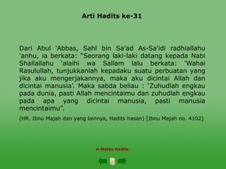Arti Hadits ke-31
 Matan Hadits
Dari Abul ‘Abbas, Sahl bin Sa'ad As-Sa'idi radhiallahu
'anhu, ia berkata: “Seorang laki-laki datang kepada Nabi
Shallallahu ‘alaihi wa Sallam lalu berkata: ‘Wahai
Rasulullah, tunjukkanlah kepadaku suatu perbuatan yang
jika aku mengerjakannya, maka aku dicintai Allah dan
dicintai manusia’. Maka sabda beliau : ‘Zuhudlah engkau
pada dunia, pasti Allah mencintaimu dan zuhudlah engkau
pada apa yang dicintai manusia, pasti manusia
mencintaimu”.
(HR. Ibnu Majah dan yang lainnya, Hadits hasan) [Ibnu Majah no. 4102]
 