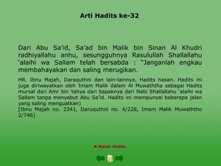 Arti Hadits ke-32
 Matan Hadits
Dari Abu Sa'id, Sa’ad bin Malik bin Sinan Al Khudri
radhiyallahu anhu, sesungguhnya Rasulullah Shallallahu
‘alaihi wa Sallam telah bersabda : “Janganlah engkau
membahayakan dan saling merugikan.
HR. Ibnu Majah, Daraquthni dan lain-lainnya, Hadits hasan. Hadits ini
juga diriwayatkan oleh Imam Malik dalam Al Muwaththa sebagai Hadits
mursal dari Amr bin Yahya dari bapaknya dari Nabi Shallallahu ‘alaihi wa
Sallam tanpa menyebut Abu Sa’id. Hadits ini mempunyai beberapa jalan
yang saling menguatkan)
[Ibnu Majah no. 2341, Daruquthni no. 4/228, Imam Malik Muwaththo
2/746]
 