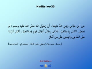 Hadits ke-33
Arti Hadits: 
ْ‫ن‬َ‫ع‬
ِْ
‫ن‬‫أب‬
ْ‫اس‬َّ‫ب‬َ‫ع‬
َْ‫ي‬ ِ
‫ض‬َ‫ر‬
ُْ‫للا‬
،‫ا‬َ‫م‬ُ‫ه‬‫ن‬َ‫ع‬
َّْ
‫ن‬َ‫أ‬
ْ َ
‫ل‬‫و‬ُ‫س‬َ‫ر‬
ِْ‫للا‬
‫ى‬َّ‫ل‬َ‫ص‬
‫للا‬
‫عل‬
‫يه‬
‫وسلم‬
:
ْ‫و‬
َ
‫ل‬
‫ى‬َ‫ط‬‫ع‬ُ‫ي‬
ُْ
‫اس‬َّ‫ألن‬
،‫م‬ُ‫أه‬َ‫و‬‫ع‬ َ‫د‬ِ‫ب‬
‫ى‬َ‫ع‬َّ‫د‬َ‫أل‬
‫ا‬َ‫ج‬ِ‫ر‬
ْ‫ل‬
ْ َ
‫أل‬َ‫و‬‫م‬َ‫أ‬
ْ‫م‬‫و‬َ‫ق‬
،‫م‬ُ‫ه‬َ‫اء‬َ‫م‬ ِ‫د‬َ‫و‬
ْ
َ
‫ل‬
َّْ
‫ن‬ِ‫ك‬
َْ‫ة‬َ‫ن‬ِ‫ي‬َ‫ب‬‫أل‬
‫ى‬َ‫ل‬َ‫ع‬
ْ‫ي‬ِ‫ع‬ َّ‫د‬ُ‫م‬‫أل‬
َْ
‫ن‬‫ي‬ِ‫م‬َ‫ي‬‫أل‬َ‫و‬
‫ى‬َ‫ل‬َ‫ع‬
ْ‫ن‬َ‫م‬
ْ‫ن‬َ‫أ‬
َْ‫ر‬َ‫ك‬
[
‫ْوبعضهْفيْْألصحيحين‬،‫أهْألبيهقيْوغيرهْهكذأ‬‫و‬‫حديثْحسنْر‬
]
 