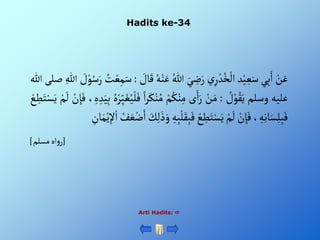 Hadits ke-34
Arti Hadits: 
ْ‫ن‬َ‫ع‬
‫ي‬ِ‫ب‬َ‫أ‬
‫د‬‫ي‬ ِ‫ع‬َ‫س‬
ْ‫ي‬ِ‫ر‬‫د‬ُ‫خ‬‫أل‬
َْ‫ي‬ ِ
‫ض‬َ‫ر‬
ُْ‫للا‬
َْ‫ع‬
ُْ‫ه‬‫ن‬
ْ َ
‫ال‬َ‫ق‬
:
ُْ
‫ت‬‫ع‬ِ‫م‬َ‫س‬
ْ َ
‫ل‬‫و‬ُ‫س‬َ‫ر‬
ِْ‫للا‬
‫صلى‬
‫للا‬
‫عليه‬
‫وسلم‬
ْ ُ
‫ل‬‫و‬ُ‫ق‬َ‫ي‬
:
ْ‫ن‬َ‫م‬
‫ى‬َ‫أ‬َ‫ر‬
ْ‫م‬ُ‫ك‬‫ن‬ِ‫م‬
َْ‫ك‬‫ن‬ُ‫م‬
ْ‫أ‬‫ر‬
ُْ‫ه‬‫ر‬ِ‫ي‬َ‫غ‬ُ‫ي‬‫ل‬َ‫ف‬
ِْ‫ه‬ ِ‫د‬َ‫ي‬ِ‫ب‬
،
ْ‫ن‬ ِ‫إ‬َ‫ف‬
ْ‫م‬
َ
‫ل‬
ْ‫ع‬ ِ
‫ط‬َ‫ت‬‫س‬َ‫ي‬
، ِ‫ه‬ِ‫ن‬‫ا‬َ‫س‬ِ‫ل‬ِ‫ب‬َ‫ف‬
ْ‫ن‬ ِ‫إ‬َ‫ف‬
ْ‫م‬
َ
‫ل‬
ْ‫ع‬ ِ
‫ط‬َ‫ت‬‫س‬َ‫ي‬
ِْ‫ب‬َ‫ف‬
ِْ‫ه‬ِ‫ب‬‫ل‬َ‫ق‬
َْ
‫ك‬ِ‫ل‬َ‫ذ‬َ‫و‬
ُْ
‫ف‬ َ‫ع‬‫ض‬َ‫أ‬
ْ‫ي‬ِ‫إل‬‫أ‬
ِْ
‫ان‬َ‫م‬
[
‫أهْمسلم‬‫و‬‫ر‬
]
 