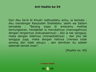Arti Hadits ke-34
 Matan Hadits
Dari Abu Sa'id Al Khudri radhiyallahu anhu, ia berkata :
Aku mendengar Rasulullah Shallallahu 'alaihi wa Sallam
bersabda : “Barang siapa di antaramu melihat
kemungkaran, hendaklah ia merubahnya (mencegahnya)
dengan tangannya (kekuasaannya) ; jika ia tak sanggup,
maka dengan lidahnya (menasihatinya) ; dan jika tak
sanggup juga, maka dengan hatinya (merasa tidak
senang dan tidak setuju) , dan demikian itu adalah
selemah-lemah iman”.
[Muslim no. 49]
 