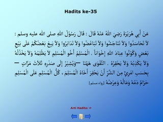 Hadits ke-35
Arti Hadits: 
ْ‫ن‬َ‫ع‬
‫ي‬ِ‫ب‬َ‫أ‬
ٍََْ‫ر‬‫ي‬ َ‫ر‬ُ‫ه‬
َْ‫ي‬ ِ
‫ض‬َ‫ر‬
ُْ‫للا‬
ُْ‫ه‬‫ن‬َ‫ع‬
ْ َ
‫ال‬َ‫ق‬
:
ْ َ
‫ال‬َ‫ق‬
ْ ُ
‫ل‬‫و‬ُ‫س‬َ‫ر‬
ِْ‫للا‬
‫صلى‬
‫للا‬
‫علي‬
‫ه‬
‫وسلم‬
:
َْ‫أل‬
‫وأ‬ ُ‫د‬َ‫اس‬َ‫ح‬َ‫ت‬
َْ‫أل‬َ‫و‬
‫وأ‬ُ‫ش‬َ‫اج‬َ‫ن‬َ‫ت‬
َْ‫أل‬َ‫و‬
ُْ‫ض‬َ‫اغ‬َ‫ب‬َ‫ت‬
‫وأ‬
َْ‫أل‬َ‫و‬
‫أ‬‫و‬ُ‫ر‬َ‫أب‬ َ‫د‬َ‫ت‬
َْ‫أل‬َ‫و‬
ْ‫ع‬ِ‫ب‬َ‫ي‬
َْ‫ب‬
ْ‫م‬ُ‫ك‬ُ‫ض‬‫ع‬
‫ى‬َ‫ل‬َ‫ع‬
ِْ
‫ع‬‫ي‬َ‫ب‬
ْ‫ض‬‫ع‬َ‫ب‬
‫وأ‬ُ‫ن‬‫و‬ُ‫ك‬َ‫و‬
َْ‫اد‬َ‫ب‬ِ‫ع‬
ِْ‫للا‬
ْ‫أنا‬َ‫و‬‫خ‬ِ‫إ‬
.
ُْ‫م‬‫أل‬
ُْ‫م‬ِ‫ل‬‫س‬
‫و‬ُ‫خ‬َ‫أ‬
ِْ
‫م‬ِ‫ل‬‫س‬ُ‫م‬‫أل‬
َْ‫أل‬
ْ‫ظ‬َ‫ي‬
ُْ‫ه‬ُ‫م‬ِ‫ل‬
َْ‫أل‬َ‫و‬
ُْ‫ه‬
ُ
‫ل‬ ُ‫ذ‬‫خ‬َ‫ي‬
َْ‫أل‬َ‫و‬
ُْ‫ه‬ُ‫ب‬ ِ‫ذ‬‫ك‬َ‫ي‬
َْ‫أل‬َ‫و‬
ُْ‫ه‬ُ‫ر‬ِ‫ق‬‫ح‬َ‫ي‬
.
‫ى‬َ‫و‬‫ق‬َّ‫ألت‬
َْ‫ه‬
‫ا‬َ‫ن‬ُ‫ه‬
–
ُْ‫ر‬‫ي‬ ِ‫ش‬ُ‫ي‬َ‫و‬
‫ى‬
َ
‫ل‬ِ‫إ‬
ِْ‫ه‬ِ‫ر‬‫د‬َ‫ص‬
َْ
‫ث‬َ‫ال‬َ‫ث‬
ْ‫أت‬َّ‫ر‬َ‫م‬
–
ِْ
‫ب‬َ‫س‬َ‫ح‬ِ‫ب‬
ْ‫ئ‬ِ‫ر‬‫أم‬
َْ
‫ن‬ِ‫م‬
ِْ‫ر‬َّ‫ألش‬
ْ‫ن‬َ‫أ‬
َْ‫ر‬ِ‫ق‬‫ح‬َ‫ي‬
َْ‫أ‬
ُْ‫اه‬َ‫خ‬
، َ‫م‬ِ‫ل‬‫س‬ُ‫م‬‫أل‬
ْ‫ل‬ُ‫ك‬
ِْ‫ل‬‫س‬ُ‫م‬‫أل‬
ِْ
‫م‬
‫ى‬َ‫ل‬َ‫ع‬
ِْ
‫م‬ِ‫ل‬‫س‬ُ‫م‬‫أل‬
ْ‫أم‬َ‫ر‬َ‫ح‬
ُْ‫ه‬ُ‫م‬َ‫د‬
ُْ‫ه‬
ُ
‫ال‬َ‫م‬َ‫و‬
ُْ‫ه‬ُ‫ض‬‫ر‬ِ‫ع‬َ‫و‬
[
‫أه‬‫و‬‫ر‬
‫مسلم‬
]
 