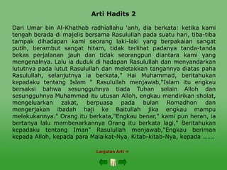 Arti Hadits 2
Dari Umar bin Al-Khathab radhiallahu 'anh, dia berkata: ketika kami
tengah berada di majelis bersama Rasulullah pada suatu hari, tiba-tiba
tampak dihadapan kami seorang laki-laki yang berpakaian sangat
putih, berambut sangat hitam, tidak terlihat padanya tanda-tanda
bekas perjalanan jauh dan tidak seorangpun diantara kami yang
mengenalnya. Lalu ia duduk di hadapan Rasulullah dan menyandarkan
lututnya pada lutut Rasulullah dan meletakkan tangannya diatas paha
Rasulullah, selanjutnya ia berkata," Hai Muhammad, beritahukan
kepadaku tentang Islam " Rasulullah menjawab,"Islam itu engkau
bersaksi bahwa sesungguhnya tiada Tuhan selain Alloh dan
sesungguhnya Muhammad itu utusan Alloh, engkau mendirikan sholat,
mengeluarkan zakat, berpuasa pada bulan Romadhon dan
mengerjakan ibadah haji ke Baitullah jika engkau mampu
melakukannya." Orang itu berkata,"Engkau benar," kami pun heran, ia
bertanya lalu membenarkannya Orang itu berkata lagi," Beritahukan
kepadaku tentang Iman" Rasulullah menjawab,"Engkau beriman
kepada Alloh, kepada para Malaikat-Nya, Kitab-kitab-Nya, kepada …….
Lanjutan Arti 
 