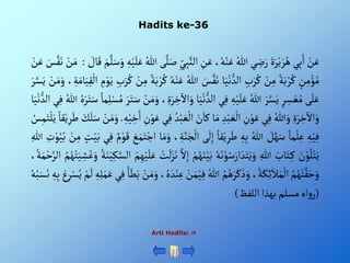 Hadits ke-36
Arti Hadits: 
ْ‫ن‬َ‫ع‬
‫ي‬ِ‫ب‬َ‫أ‬
ٍََْ‫ر‬‫ي‬ َ‫ر‬ُ‫ه‬
‫ي‬ ِ
‫ض‬َ‫ر‬
ُْ‫للا‬
،ُ‫ه‬‫ن‬َ‫ع‬
ِْ
‫ن‬َ‫ع‬
ِْ‫ب‬َّ‫ألن‬
ِْ‫ي‬
‫ى‬َّ‫ل‬َ‫ص‬
ُْ‫للا‬
ِْ‫ه‬‫ي‬َ‫ل‬َ‫ع‬
َّْ‫ل‬َ‫س‬َ‫و‬
َْ‫م‬
ْ َ
‫ال‬َ‫ق‬
:
ْ‫ن‬َ‫م‬
َْ
‫س‬َّ‫ف‬َ‫ن‬
ْ‫ن‬َ‫ع‬
ْ‫ن‬ِ‫م‬‫ؤ‬ ُ‫م‬
ْ‫ة‬َ‫ب‬‫ر‬ُ‫ك‬
ْ‫ن‬ِ‫م‬
ِْ‫ب‬َ‫ر‬ُ‫ك‬
‫ا‬َ‫ي‬‫ن‬‫ألد‬
َْ
‫س‬َّ‫ف‬َ‫ن‬
ُْ‫للا‬
ُْ‫ه‬‫ن‬َ‫ع‬
ْ‫ة‬َ‫ب‬‫ر‬ُ‫ك‬
ْ‫ن‬ِ‫م‬
ِْ‫ب‬َ‫ر‬ُ‫ك‬
ِْ
‫م‬‫و‬َ‫ي‬
ْ‫أل‬
، ِ‫ة‬َ‫ام‬َ‫ي‬ِ‫ق‬
ْ‫ن‬َ‫م‬َ‫و‬
َْ‫ر‬َّ‫س‬َ‫ي‬
‫ى‬َ‫ل‬َ‫ع‬
ْ‫ر‬ ِ
‫س‬‫ع‬ُ‫م‬
َْ‫ر‬َّ‫س‬َ‫ي‬
ُْ‫للا‬
ِْ‫ه‬‫ي‬َ‫ل‬َ‫ع‬
‫ي‬ِ‫ف‬
َْ‫ي‬‫ن‬‫ألد‬
‫ا‬
، ٍَِ‫ر‬ ِ
‫خ‬
‫آ‬
‫أأل‬َ‫و‬
ْ‫ن‬َ‫م‬َ‫و‬
َْ‫ر‬َ‫ت‬َ‫س‬
ْ‫ما‬ِ‫ل‬‫س‬ُ‫م‬
َْ‫س‬
ُْ‫ه‬َ‫ر‬َ‫ت‬
ُْ‫للا‬
‫ي‬ِ‫ف‬
‫ا‬َ‫ي‬‫ن‬‫ألد‬
ٍَِْ‫ر‬ ِ
‫خ‬
‫آ‬
‫أأل‬َ‫و‬
ُْ‫للا‬َ‫و‬
‫ي‬ِ‫ف‬
ِْ
‫ن‬‫و‬َ‫ع‬
ِْ‫د‬‫ب‬ َ‫ع‬‫أل‬
‫ا‬َ‫م‬
َْ
‫ن‬َ‫كا‬
َْ‫ع‬‫أل‬
ُْ‫د‬‫ب‬
‫ي‬ِ‫ف‬
ِْ
‫ن‬‫و‬َ‫ع‬
ِْ‫ه‬‫ي‬ ِ
‫خ‬َ‫أ‬
.
ْ‫ن‬َ‫م‬َ‫و‬
َْ‫ل‬َ‫س‬
َْ
‫ك‬
ْ‫قا‬‫ي‬ِ‫ر‬َ‫ط‬
ُْ
‫س‬ِ‫م‬َ‫ت‬‫ل‬َ‫ي‬
ِْ‫ه‬‫ي‬ِ‫ف‬
ْ‫ما‬‫ل‬ِ‫ع‬
ْ َ
‫ل‬َّ‫ه‬َ‫س‬
ُْ‫للا‬
ِْ‫ه‬ِ‫ب‬
ْ‫قا‬‫ي‬ِ‫ر‬َ‫ط‬
‫ى‬
َ
‫ل‬ِ‫إ‬
ْ‫أل‬
، ِ‫ة‬َّ‫ن‬َ‫ج‬
‫ا‬َ‫م‬َ‫و‬
َْ
‫ع‬َ‫م‬َ‫ت‬‫أج‬
ْ‫م‬‫و‬َ‫ق‬
‫ي‬ِ‫ف‬
ْ‫ي‬َ‫ب‬
ْ‫ت‬
ْ‫ن‬ِ‫م‬
ِْ
‫ت‬‫و‬ُ‫ي‬ُ‫ب‬
ِْ‫للا‬
َْ
‫ن‬‫و‬ُ‫ل‬‫ت‬َ‫ي‬
َْ
‫اب‬َ‫ت‬ِ‫ك‬
ِْ‫للا‬
ُْ‫ه‬َ‫ن‬‫و‬ُ‫س‬َ‫أر‬ َ‫د‬َ‫ت‬َ‫ي‬َ‫و‬
َْ‫ن‬‫ي‬َ‫ب‬
ْ‫م‬ُ‫ه‬
َّْ‫أل‬ِ‫إ‬
ْ‫ت‬
َ
‫ل‬َ‫ز‬َ‫ن‬
ْ‫م‬ِ‫ه‬‫ي‬َ‫ل‬َ‫ع‬
ِْ‫ك‬َّ‫ألس‬
ُْ‫ة‬َ‫ن‬‫ي‬
ُْ‫م‬ُ‫ه‬‫ت‬َ‫ي‬ ِ
‫ش‬َ‫غ‬َ‫و‬
،ُ‫ة‬َ‫م‬‫ح‬َّ‫ألر‬
ُْ‫م‬ُ‫ه‬‫ت‬َّ‫ف‬َ‫ح‬َ‫و‬
،ُ‫ة‬َ‫ك‬ِ‫ئ‬َ‫ال‬َ‫م‬‫أل‬
ُْ‫م‬ُ‫ه‬َ‫ر‬َ‫ك‬َ‫ذ‬َ‫و‬
ُْ‫للا‬
ْ‫ي‬ِ‫ف‬
ْ‫ن‬َ‫م‬
، ُ‫ه‬ َ‫د‬‫ن‬ِ‫ع‬
ْ‫ن‬َ‫م‬َ‫و‬
َْ‫ا‬َ‫ط‬َ‫ب‬
‫ي‬ِ‫ف‬
َْ‫م‬َ‫ع‬
ِْ‫ه‬ِ‫ل‬
ْ‫م‬
َ
‫ل‬
ْ‫ع‬ِ‫ر‬‫س‬ُ‫ي‬
ِْ‫ه‬ِ‫ب‬
ُْ‫ه‬ُ‫ب‬َ‫س‬َ‫ن‬
(
‫أه‬‫و‬‫ر‬
‫مسلم‬
‫بهذأ‬
‫أللفظ‬
)
 