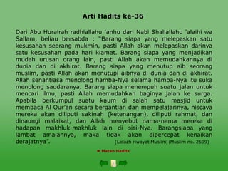 Arti Hadits ke-36
 Matan Hadits
Dari Abu Hurairah radhiallahu 'anhu dari Nabi Shallallahu 'alaihi wa
Sallam, beliau bersabda : “Barang siapa yang melepaskan satu
kesusahan seorang mukmin, pasti Allah akan melepaskan darinya
satu kesusahan pada hari kiamat. Barang siapa yang menjadikan
mudah urusan orang lain, pasti Allah akan memudahkannya di
dunia dan di akhirat. Barang siapa yang menutup aib seorang
muslim, pasti Allah akan menutupi aibnya di dunia dan di akhirat.
Allah senantiasa menolong hamba-Nya selama hamba-Nya itu suka
menolong saudaranya. Barang siapa menempuh suatu jalan untuk
mencari ilmu, pasti Allah memudahkan baginya jalan ke surga.
Apabila berkumpul suatu kaum di salah satu masjid untuk
membaca Al Qur’an secara bergantian dan mempelajarinya, niscaya
mereka akan diliputi sakinah (ketenangan), diliputi rahmat, dan
dinaungi malaikat, dan Allah menyebut nama-nama mereka di
hadapan makhluk-makhluk lain di sisi-Nya. Barangsiapa yang
lambat amalannya, maka tidak akan dipercepat kenaikan
derajatnya”. [Lafazh riwayat Muslim )
[ Muslim no. 2699)
 