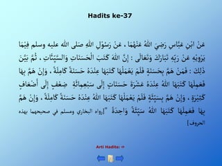 Hadits ke-37
Arti Hadits: 
ْ‫ن‬َ‫ع‬
ِْ
‫ن‬‫أب‬
ِْ
‫اس‬َّ‫ب‬َ‫ع‬
َْ‫ي‬ ِ
‫ض‬َ‫ر‬
ُْ‫للا‬
،‫ا‬َ‫م‬ُ‫ه‬‫ن‬َ‫ع‬
ْ‫ن‬َ‫ع‬
ِْ
‫ل‬‫و‬ُ‫س‬َ‫ر‬
ِْ‫للا‬
‫لى‬َ‫ص‬
‫للا‬
‫عليه‬
‫وس‬
‫لم‬
‫ا‬َ‫م‬‫ي‬ِ‫ف‬
ِْ‫ه‬‫ي‬ ِ‫و‬‫ر‬َ‫ي‬
ْ‫ن‬َ‫ع‬
ِْ‫ه‬ِ‫ب‬َ‫ر‬
َْ
‫ك‬َ‫ار‬َ‫ب‬َ‫ت‬
‫ى‬
َ
‫ال‬ َ‫ع‬َ‫ت‬َ‫و‬
:
ِْ‫إ‬
َّْ
‫ن‬
َْ‫للا‬
َْ
‫ب‬َ‫ت‬َ‫ك‬
ِْ
‫ات‬َ‫ن‬َ‫س‬َ‫ح‬‫أل‬
َّْ‫ألس‬َ‫و‬
، ِ
‫ت‬
َ
‫ائ‬ِ‫ي‬
َّْ‫م‬ُ‫ث‬
َْ
‫ن‬َّ‫ي‬َ‫ب‬
َْ
‫ك‬ِ‫ل‬َ‫ذ‬
:
ْ‫ن‬َ‫م‬َ‫ف‬
َّْ‫م‬َ‫ه‬
ْ‫ة‬َ‫ن‬َ‫س‬َ‫ح‬ِ‫ب‬
ْ‫م‬َ‫ل‬َ‫ف‬
َْ‫م‬‫ع‬َ‫ي‬
‫ا‬َ‫ه‬‫ل‬
‫ا‬َ‫ه‬َ‫ب‬َ‫ت‬َ‫ك‬
ُْ‫ه‬ َ‫د‬‫ن‬ِ‫ع‬
ْ‫ة‬َ‫ن‬َ‫س‬َ‫ح‬
،‫ة‬َ‫ل‬ِ‫ام‬َ‫ك‬
ْ‫ن‬ِ‫إ‬َ‫و‬
َّْ‫م‬َ‫ه‬
‫ا‬َ‫ه‬ِ‫ب‬
‫ا‬َ‫ه‬َ‫ل‬ِ‫م‬ َ‫ع‬َ‫ف‬
‫ا‬َ‫ه‬َ‫ب‬َ‫ت‬َ‫ك‬
ُْ‫للا‬
ُْ‫ه‬ َ‫د‬‫ن‬ِ‫ع‬
ٍََْ‫ر‬‫ش‬َ‫ع‬
َْ‫ح‬
ْ‫ات‬َ‫ن‬َ‫س‬
‫ى‬
َ
‫ل‬ِ‫إ‬
ِْ‫ة‬
َ
‫ائ‬ِ‫م‬ ِ‫ع‬‫ب‬َ‫س‬
ْ‫ع‬ ِ
‫ض‬
ْ‫ف‬
‫ى‬
َ
‫ل‬ِ‫إ‬
ْ‫اف‬ َ‫ع‬‫ض‬َ‫أ‬
،ٍَ‫ر‬‫ي‬ِ‫ث‬َ‫ك‬
ْ‫ن‬ِ‫إ‬َ‫و‬
َّْ‫م‬َ‫ه‬
ْ‫ة‬َ‫ئ‬ِ‫ي‬َ‫س‬ِ‫ب‬
ْ‫م‬َ‫ل‬َ‫ف‬
َْ‫ي‬
‫ا‬َ‫ه‬‫ل‬َ‫م‬‫ع‬
‫ا‬َ‫ه‬َ‫ب‬َ‫ت‬َ‫ك‬
ُْ‫للا‬
ُْ‫ه‬ َ‫د‬‫ن‬ِ‫ع‬
َْ‫ح‬
ْ‫ة‬َ‫ن‬َ‫س‬
،‫ة‬َ‫ل‬ِ‫ام‬َ‫ك‬
ْ‫ن‬ِ‫إ‬َ‫و‬
َّْ‫م‬َ‫ه‬
‫ا‬َ‫ه‬ِ‫ب‬
‫ا‬َ‫ه‬َ‫ل‬ِ‫م‬ َ‫ع‬َ‫ف‬
‫ا‬َ‫ه‬َ‫ب‬َ‫ت‬َ‫ك‬
ُْ‫للا‬
ْ‫ة‬َ‫ئ‬ِ‫ي‬َ‫س‬
‫أ‬َ‫و‬
ٍْ َ‫د‬ ِ
‫ح‬
"
[
‫أه‬‫و‬‫ر‬
ْ‫ي‬‫ألبخار‬
‫ومسلم‬
‫في‬
‫صحيحهما‬
‫بهذه‬
‫ف‬‫و‬‫ألحر‬
]
 
