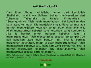 Arti Hadits ke-37
 Matan Hadits
Dari Ibnu ‘Abbas radhiallahu 'anhu, dari Rasulullah
Shallallahu 'alaihi wa Sallam, beliau meriwayatkan dari
Tuhannya, Tabaaraka wa ta’aala. Firman-Nya :
“Sesungguhnya Allah telah menetapkan nilai kebaikan dan
kejahatan, kemudian Dia menjelaskannya. Maka barangsiapa
berniat mengerjakan kebaikan tetapi tidak dikerjakannya,
Allah mencatatnya sebagai satu kebaikan yang sempurna.
Jika ia berniat untuk berbuat kebaikan lalu ia
mengerjakannya, Allah mencatatnya sebagai 10 sampai 700
kali kebaikan atau lebih banyak lagi. Jika ia berniat
melakukan kejahatan, tetapi ia tidak mengerjakannya, Allah
mencatatkan padanya satu kebaikan yang sempurna. Jika ia
berniat melakukan kejahatan lalu dikerjakannya, Allah
mencatatnya sebagai satu kejahatan”.
(HR. Bukhari dan Muslim dalam Kitab Shahihnya dengan lafazh ini) [Bukhari
no. 6491, Muslim no. 131]
 