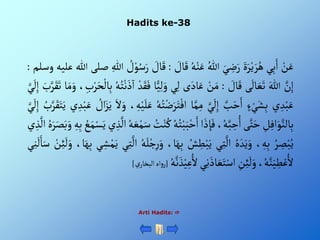 Hadits ke-38
Arti Hadits: 
ْ‫ن‬َ‫ع‬
‫ي‬ِ‫ب‬َ‫أ‬
ٍََْ‫ر‬‫ي‬ َ‫ر‬ُ‫ه‬
َْ‫ي‬ ِ
‫ض‬َ‫ر‬
ُْ‫للا‬
ُْ‫ه‬‫ن‬َ‫ع‬
ْ َ
‫ال‬َ‫ق‬
:
ْ َ
‫ال‬َ‫ق‬
ْ ُ
‫ل‬‫و‬ُ‫س‬َ‫ر‬
ِْ‫للا‬
‫صلى‬
‫للا‬
‫عليه‬
‫وسلم‬
:
َّْ
‫ن‬ِ‫إ‬
َْ‫للا‬
‫ى‬
َ
‫ال‬ َ‫ع‬َ‫ت‬
ْ َ
‫ال‬َ‫ق‬
:
ْ‫ن‬َ‫م‬
‫ى‬َ‫اد‬َ‫ع‬
‫ي‬ِ‫ل‬
ًّْ‫ي‬ِ‫ل‬ َ‫و‬
‫ا‬
ْ‫د‬َ‫ق‬َ‫ف‬
ُْ‫ه‬ُ‫ت‬‫ن‬َ‫ذ‬
‫آ‬
‫أ‬
ِْ‫ب‬‫ر‬َ‫ح‬‫ال‬ِ‫ب‬
،
‫ا‬َ‫م‬َ‫و‬
َْ
‫ب‬َّ‫ر‬َ‫ق‬َ‫ت‬
َّْ‫ي‬
َ
‫ل‬ِ‫إ‬
‫ي‬ ِ‫د‬‫ب‬َ‫ع‬
ْ‫ء‬‫ي‬َ‫ش‬ِ‫ب‬
َّْ
‫ب‬َ‫ح‬َ‫أ‬
َّْ‫ي‬
َ
‫ل‬ِ‫إ‬
‫ا‬َّ‫م‬ِ‫م‬
َْ‫ر‬َ‫ت‬‫أف‬
ُْ‫ه‬ُ‫ت‬‫ض‬
، ِ‫ه‬‫ي‬َ‫ل‬َ‫ع‬
َْ‫أل‬َ‫و‬
ْ ُ
‫أل‬َ‫ز‬َ‫ي‬
َْ‫ع‬
‫ي‬ ِ‫د‬‫ب‬
ُْ
‫ب‬َّ‫ر‬َ‫ق‬َ‫ت‬َ‫ي‬
َّْ‫ي‬
َ
‫ل‬ِ‫إ‬
ِْ
‫ل‬ِ‫أف‬َ‫و‬َّ‫الن‬ِ‫ب‬
‫ى‬َّ‫ت‬َ‫ح‬
،ُ‫ه‬َّ‫ب‬ ِ
‫ح‬ُ‫أ‬
‫أ‬ َ‫ذ‬ ِ‫إ‬َ‫ف‬
َْ‫ب‬‫ح‬َ‫أ‬
ُْ‫ه‬ُ‫ت‬‫ب‬
ُْ
‫ت‬‫ن‬ُ‫ك‬
ُْ‫ه‬ َ‫ع‬‫م‬َ‫س‬
‫ي‬ ِ‫ذ‬
َّ
‫أل‬
َْ‫ي‬
ُْ
‫ع‬َ‫م‬‫س‬
ِْ‫ه‬ِ‫ب‬
ُْ‫ه‬َ‫ر‬َ‫ص‬َ‫ب‬َ‫و‬
ِْ‫ذ‬
َّ
‫أل‬
‫ي‬
ُْ‫ر‬ ِ
‫ص‬‫ب‬ُ‫ي‬
، ِ‫ه‬ِ‫ب‬
ُْ‫ه‬ َ‫د‬َ‫ي‬َ‫و‬
‫ي‬ِ‫ت‬
َّ
‫أل‬
ُْ
‫ش‬ ِ
‫ط‬‫ب‬َ‫ي‬
َْ‫ه‬ِ‫ب‬
،‫ا‬
ُْ‫ه‬َ‫ل‬‫ج‬ِ‫ر‬َ‫و‬
‫ي‬ِ‫ت‬
َّ
‫أل‬
‫ي‬ ِ‫ش‬‫م‬َ‫ي‬
َْ‫ه‬ِ‫ب‬
،‫ا‬
ْ‫ن‬ِ‫ئ‬
َ
‫ل‬َ‫و‬
‫ي‬ِ‫ن‬
َ
‫ل‬َ‫ا‬َ‫س‬
،ُ‫ه‬َّ‫ن‬َ‫ي‬ ِ
‫ط‬‫ع‬ُ‫أل‬
ِْ
‫ن‬ِ‫ئ‬
َ
‫ل‬َ‫و‬
‫ي‬ِ‫ن‬َ‫اذ‬ َ‫ع‬َ‫ت‬‫أس‬
ْ‫ي‬ِ‫ع‬ُ‫أل‬
ُْ‫ه‬َّ‫ن‬ َ‫ذ‬
[
‫أه‬‫و‬‫ر‬
ْ‫ي‬‫ألبخار‬
]
 