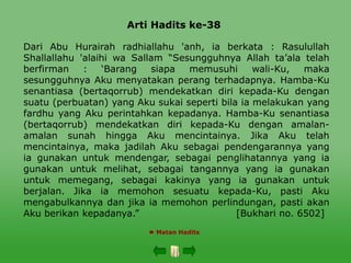 Arti Hadits ke-38
 Matan Hadits
Dari Abu Hurairah radhiallahu 'anh, ia berkata : Rasulullah
Shallallahu 'alaihi wa Sallam “Sesungguhnya Allah ta’ala telah
berfirman : ‘Barang siapa memusuhi wali-Ku, maka
sesungguhnya Aku menyatakan perang terhadapnya. Hamba-Ku
senantiasa (bertaqorrub) mendekatkan diri kepada-Ku dengan
suatu (perbuatan) yang Aku sukai seperti bila ia melakukan yang
fardhu yang Aku perintahkan kepadanya. Hamba-Ku senantiasa
(bertaqorrub) mendekatkan diri kepada-Ku dengan amalan-
amalan sunah hingga Aku mencintainya. Jika Aku telah
mencintainya, maka jadilah Aku sebagai pendengarannya yang
ia gunakan untuk mendengar, sebagai penglihatannya yang ia
gunakan untuk melihat, sebagai tangannya yang ia gunakan
untuk memegang, sebagai kakinya yang ia gunakan untuk
berjalan. Jika ia memohon sesuatu kepada-Ku, pasti Aku
mengabulkannya dan jika ia memohon perlindungan, pasti akan
Aku berikan kepadanya.” [Bukhari no. 6502]
 