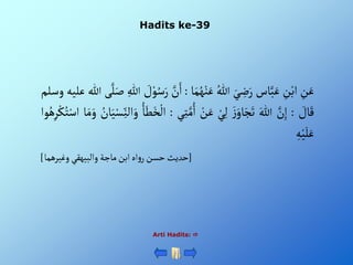 Hadits ke-39
Arti Hadits: 
ِْ
‫ن‬َ‫ع‬
ِْ
‫ن‬‫أب‬
‫اس‬َّ‫ب‬َ‫ع‬
َْ‫ي‬ ِ
‫ض‬َ‫ر‬
ُْ‫للا‬
‫ا‬َ‫م‬ُ‫ه‬‫ن‬َ‫ع‬
:
َْ‫أ‬
َّْ
‫ن‬
ْ َ
‫ل‬‫و‬ُ‫س‬َ‫ر‬
ِْ‫للا‬
‫ى‬َّ‫ل‬َ‫ص‬
‫للا‬
‫عليه‬
‫وسلم‬
ْ َ
‫ال‬َ‫ق‬
:
َّْ
‫ن‬ِ‫إ‬
َْ‫للا‬
َْ‫ز‬َ‫او‬َ‫ج‬َ‫ت‬
ْ‫ي‬ِ‫ل‬
ْ‫ن‬َ‫ع‬
ِْ‫ت‬َّ‫م‬ُ‫أ‬
‫ي‬
:
ُْ‫ا‬َ‫ط‬َ‫خ‬‫أل‬
ُْ
‫ان‬َ‫ي‬‫س‬ِ‫ألن‬َ‫و‬
َْ‫م‬َ‫و‬
‫ا‬
‫وأ‬ُ‫ه‬ِ‫ر‬‫ك‬ُ‫ت‬‫أس‬
ِْ‫ه‬‫ي‬َ‫ل‬َ‫ع‬
[
‫أهْأبنْماجةْوألبيهقيْوغيرهما‬‫و‬‫حديثْحسنْر‬
]
 