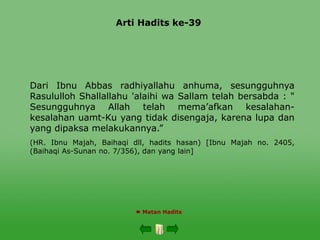 Arti Hadits ke-39
 Matan Hadits
Dari Ibnu Abbas radhiyallahu anhuma, sesungguhnya
Rasululloh Shallallahu 'alaihi wa Sallam telah bersabda : "
Sesungguhnya Allah telah mema’afkan kesalahan-
kesalahan uamt-Ku yang tidak disengaja, karena lupa dan
yang dipaksa melakukannya.”
(HR. Ibnu Majah, Baihaqi dll, hadits hasan) [Ibnu Majah no. 2405,
(Baihaqi As-Sunan no. 7/356), dan yang lain]
 