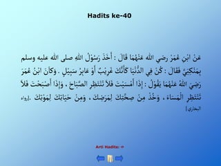 Hadits ke-40
Arti Hadits: 
ْ‫ن‬َ‫ع‬
ِْ
‫ن‬‫أب‬
ْ‫ر‬َ‫م‬ُ‫ع‬
‫رضي‬
‫للا‬
‫ا‬َ‫م‬ُ‫ه‬‫ن‬َ‫ع‬
ْ َ
‫ال‬َ‫ق‬
:
َْ‫ذ‬َ‫خ‬َ‫أ‬
ْ ُ
‫ل‬‫و‬ُ‫س‬َ‫ر‬
ِْ‫للا‬
‫صلى‬
‫للا‬
‫عليه‬
‫وسلم‬
َّْ‫ي‬َ‫ب‬ِ‫ك‬‫ن‬َ‫م‬ِ‫ب‬
ْ َ
‫ال‬َ‫ق‬َ‫ف‬
:
ْ‫ن‬ُ‫ك‬
‫ي‬ِ‫ف‬
‫ا‬َ‫ي‬‫ن‬‫ألد‬
َْ‫ك‬
َْ
‫ك‬َّ‫ن‬َ‫ا‬
ْ‫ب‬‫ي‬ِ‫ر‬َ‫غ‬
ْ‫و‬َ‫أ‬
ُْ‫ر‬ِ‫ب‬‫ا‬َ‫ع‬
ِْ‫ب‬َ‫س‬
ْ‫ل‬‫ي‬
.
َْ
‫ن‬َ‫كا‬ َ‫و‬
ُْ
‫ن‬‫أب‬
َْ‫ر‬َ‫م‬ُ‫ع‬
َْ‫ي‬ ِ
‫ض‬َ‫ر‬
ُْ‫للا‬
‫ا‬َ‫م‬ُ‫ه‬‫ن‬َ‫ع‬
ْ ُ
‫ل‬‫و‬ُ‫ق‬َ‫ي‬
:
‫أ‬ َ‫ذ‬ِ‫إ‬
ْ‫ي‬َ‫س‬‫م‬َ‫أ‬
َْ
‫ت‬
َْ‫ال‬َ‫ف‬
ِْ‫ر‬ ِ
‫ظ‬َ‫ت‬‫ن‬َ‫ت‬
،َ‫اح‬َ‫ب‬َّ‫ألص‬
‫أ‬ َ‫ذ‬ِ‫إ‬َ‫و‬
َْ
‫ت‬‫ح‬َ‫ب‬‫ص‬َ‫أ‬
َْ‫ال‬َ‫ف‬
ِْ‫ر‬ ِ
‫ظ‬َ‫ت‬‫ن‬َ‫ت‬
،َ‫اء‬َ‫س‬َ‫م‬‫أل‬
ْ‫ذ‬ُ‫خ‬َ‫و‬
ْ‫ن‬ِ‫م‬
َْ
‫ك‬ِ‫ت‬َّ‫ح‬ ِ
‫ص‬
، َ
‫ك‬ ِ
‫ض‬َ‫ر‬َ‫م‬ِ‫ل‬
ْ‫ن‬ِ‫م‬َ‫و‬
َْ
‫ك‬ِ‫ت‬‫ا‬َ‫ي‬َ‫ح‬
ِْ‫ل‬
َْ
‫ك‬ِ‫ت‬‫و‬َ‫م‬
.
[
‫أه‬‫و‬‫ر‬
ْ‫ي‬‫ألبخار‬
]
 