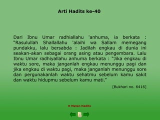 Arti Hadits ke-40
 Matan Hadits
Dari Ibnu Umar radhiallahu 'anhuma, ia berkata :
“Rasulullah Shallallahu 'alaihi wa Sallam memegang
pundakku, lalu bersabda : Jadilah engkau di dunia ini
seakan-akan sebagai orang asing atau pengembara. Lalu
Ibnu Umar radhiyallahu anhuma berkata : “Jika engkau di
waktu sore, maka janganlah engkau menunggu pagi dan
jika engkau di waktu pagi, maka janganlah menunggu sore
dan pergunakanlah waktu sehatmu sebelum kamu sakit
dan waktu hidupmu sebelum kamu mati.”
[Bukhari no. 6416]
 