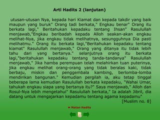 Arti Hadits 2 (lanjutan)
 Matan Hadits
utusan-utusan Nya, kepada hari Kiamat dan kepada takdir yang baik
maupun yang buruk" Orang tadi berkata," Engkau benar" Orang itu
berkata lagi," Beritahukan kepadaku tentang Ihsan" Rasulullah
menjawab,"Engkau beribadah kepada Alloh seakan-akan engkau
melihat-Nya, jika engkau tidak melihatnya, sesungguhnya Dia pasti
melihatmu." Orang itu berkata lagi,"Beritahukan kepadaku tentang
kiamat" Rasulullah menjawab," Orang yang ditanya itu tidak lebih
tahu dari yang bertanya." selanjutnya orang itu berkata
lagi,"beritahukan kepadaku tentang tanda-tandanya" Rasulullah
menjawab," Jika hamba perempuan telah melahirkan tuan puterinya,
jika engkau melihat orang-orang yang tidak beralas kaki, tidak
berbaju, miskin dan penggembala kambing, berlomba-lomba
mendirikan bangunan." Kemudian pergilah ia, aku tetap tinggal
beberapa lama kemudian Rasulullah berkata kepadaku, "Wahai Umar,
tahukah engkau siapa yang bertanya itu?" Saya menjawab," Alloh dan
Rosul-Nya lebih mengetahui" Rasulullah berkata," Ia adalah Jibril, dia
datang untuk mengajarkan kepadamu tentang agama kepadamu"
[Muslim no. 8]
 