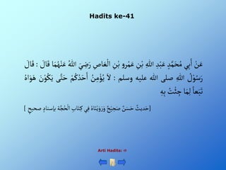 Hadits ke-41
Arti Hadits: 
ْ‫ن‬َ‫ع‬
‫ي‬ِ‫ب‬َ‫أ‬
ْ‫د‬َّ‫م‬َ‫ح‬ُ‫م‬
ِْ‫د‬‫ب‬َ‫ع‬
ِْ‫للا‬
ِْ
‫ن‬‫ب‬
ْ‫و‬‫ر‬‫م‬َ‫ع‬
ْ‫ب‬
ِْ
‫ن‬
ِْ
‫اص‬ َ‫ع‬‫أل‬
َْ‫ي‬ ِ
‫ض‬َ‫ر‬
ُْ‫للا‬
ْ‫ن‬َ‫ع‬
‫ا‬َ‫م‬ُ‫ه‬
ْ َ
‫ال‬َ‫ق‬
:
ْ َ
‫ال‬َ‫ق‬
ْ ُ
‫ل‬‫و‬ُ‫س‬َ‫ر‬
ِْ‫للا‬
‫صلى‬
‫للا‬
‫عليه‬
‫وسلم‬
:
َْ‫أل‬
ُْ
‫ن‬ِ‫م‬‫ؤ‬ُ‫ي‬
ْ‫م‬ُ‫ك‬ ُ‫د‬َ‫ح‬َ‫أ‬
‫ى‬َّ‫ت‬َ‫ح‬
َْ
‫ن‬‫و‬ُ‫ك‬َ‫ي‬
ُْ‫أه‬َ‫و‬َ‫ه‬
ْ‫عا‬َ‫ب‬َ‫ت‬
‫ا‬َ‫م‬ِ‫ل‬
ُْ
‫ت‬‫ئ‬ ِ
‫ج‬
ِْ‫ه‬ِ‫ب‬
[
ُْ‫ح‬‫ْأل‬ ِ‫اب‬َ‫ت‬ِ‫يْك‬ِ‫ْف‬ ُ‫اه‬َ‫ن‬‫ي‬َ‫و‬ َ‫ر‬َ‫ْو‬‫ح‬‫ي‬ ِ
‫ح‬َ‫ْص‬‫ن‬َ‫س‬َ‫ْح‬‫ديث‬َ‫ح‬
ْ‫ْصحيح‬‫ةْبإسناد‬َّ‫ج‬
]
 