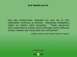Arti Hadits ke-41
 Matan Hadits
Dari Abu Muhammad, Abdullah bin Amr bin Al ‘Ash
radhiallahu 'anhuma, ia berkata : Rasulullah Shallallahu
'alaihi wa Sallam telah bersabda : “Tidak sempurna
iman seseorang di antara kamu sehingga hawa nafsunya
tunduk kepada apa yang telah aku sampaikan.”
(Hadits hasan shahih dalam kitab Al Hujjah)
 