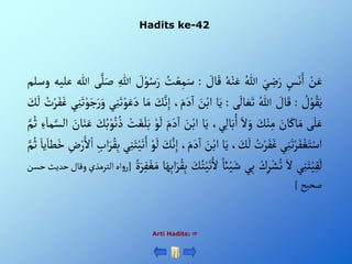 Hadits ke-42
Arti Hadits: 
ْ‫ن‬َ‫ع‬
ْ‫س‬َ‫ن‬َ‫أ‬
َْ‫ي‬ ِ
‫ض‬َ‫ر‬
ُْ‫للا‬
ُْ‫ه‬‫ن‬َ‫ع‬
ْ َ
‫ال‬َ‫ق‬
:
ُْ
‫ت‬‫ع‬ِ‫م‬َ‫س‬
ْ َ
‫ل‬‫و‬ُ‫س‬َ‫ر‬
ِْ‫للا‬
‫ى‬َّ‫ل‬َ‫ص‬
‫للا‬
‫علي‬
‫ه‬
‫وسلم‬
ْ ُ
‫ل‬‫و‬ُ‫ق‬َ‫ي‬
:
ْ َ
‫ال‬َ‫ق‬
ُْ‫للا‬
‫ى‬
َ
‫ال‬ َ‫ع‬َ‫ت‬
:
‫ا‬َ‫ي‬
َْ
‫ن‬‫أب‬
،َ‫م‬َ‫د‬
‫آ‬
‫أ‬
ِْ‫إ‬
َْ
‫ك‬َّ‫ن‬
‫ا‬َ‫م‬
‫ي‬ِ‫ن‬َ‫ت‬‫و‬َ‫ع‬َ‫د‬
َْ‫ت‬‫و‬َ‫ج‬َ‫ر‬َ‫و‬
‫ي‬ِ‫ن‬
ُْ
‫ت‬‫ر‬َ‫ف‬َ‫غ‬
َْ
‫ك‬
َ
‫ل‬
‫ى‬َ‫ل‬َ‫ع‬
َْ
‫ان‬َ‫اك‬َ‫م‬
َْ
‫ك‬‫ن‬ِ‫م‬
َْ‫أل‬َ‫و‬
،‫ي‬ِ‫ل‬‫ا‬َ‫ب‬ُ‫أ‬
‫ا‬َ‫ي‬
َْ
‫ن‬‫أب‬
َْ‫م‬َ‫د‬
‫آ‬
‫أ‬
ْ‫و‬
َ
‫ل‬
ْ‫ت‬َ‫غ‬َ‫ل‬َ‫ب‬
َْ
‫ك‬ُ‫ب‬‫و‬ُ‫ن‬ ُ‫ذ‬
َْ‫ن‬َ‫ع‬
َْ
‫ان‬
ِْ‫ء‬َ‫ما‬َّ‫ألس‬
َّْ‫م‬ُ‫ث‬
‫ي‬ِ‫ن‬َ‫ت‬‫ر‬َ‫ف‬‫غ‬َ‫ت‬‫أس‬
ُْ
‫ت‬‫ر‬َ‫ف‬َ‫غ‬
، َ
‫ك‬
َ
‫ل‬
‫ا‬َ‫ي‬
َْ
‫ن‬‫أب‬
َْ‫م‬َ‫د‬
‫آ‬
‫أ‬
،
َْ
‫ك‬َّ‫ن‬ِ‫إ‬
ْ‫و‬
َ
‫ل‬
‫ي‬ِ‫ن‬َ‫ت‬‫ي‬َ‫ت‬َ‫أ‬
َْ‫ر‬ُ‫ق‬ِ‫ب‬
ِْ‫أب‬
ِْ
‫ض‬‫ر‬َ‫أل‬‫أ‬
َْ‫يا‬َ‫طا‬َ‫خ‬
َّْ‫م‬ُ‫ث‬
‫ي‬ِ‫ن‬َ‫ت‬‫ي‬ِ‫ق‬
َ
‫ل‬
َْ‫أل‬
ْ‫ك‬ِ‫ر‬‫ش‬ُ‫ت‬
‫ي‬ِ‫ب‬
ْ‫ائ‬‫ي‬َ‫ش‬
ْ‫ي‬َ‫ت‬َ‫أل‬
َْ
‫ك‬ُ‫ت‬
‫ا‬َ‫ه‬ِ‫ب‬‫أ‬َ‫ر‬ُ‫ق‬ِ‫ب‬
ٍَْ‫ر‬ِ‫ف‬‫غ‬َ‫م‬
[
‫أه‬‫و‬‫ر‬
‫ألترمذ‬
‫ي‬
‫وقال‬
‫حديث‬
‫حسن‬
‫صحيح‬
]
 
