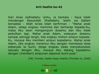 Arti Hadits ke-42
 Matan Hadits
Dari Anas radhiallahu 'anhu, ia berkata : Saya telah
mendengar Rasulullah Shallallahu 'alaihi wa Sallam
bersabda : Allah ta’ala telah berfirman : “Wahai anak
Adam, selagi engkau meminta dan berharap kepada-Ku,
maka Aku akan mengampuni dosamu dan Aku tidak
pedulikan lagi. Wahai anak Adam, walaupun dosamu
sampai setinggi langit, bila engkau mohon ampun kepada-
Ku, niscaya Aku memberi ampun kepadamu. Wahai anak
Adam, jika engkau menemui Aku dengan membawa dosa
sebanyak isi bumi, tetapi engkau tiada menyekutukan
sesuatu dengan Aku, niscaya Aku datang kepadamu
dengan (memberi) ampunan sepenuh bumi pula.”
(HR. Tirmidzi, Hadits hasan shahih) [Tirmidzi no. 3540]
 