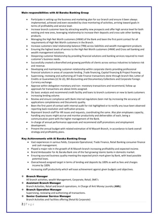 2 | P a g e
Main responsibilities with Al Baraka Banking Group
 Participate in setting-up the business and marketing plan for our branch and ensure it been always
implemented, achieved and even exceeded by close monitoring of activities, arriving toward goals in
terms of profitability and service level.
 Increase branch customer base by attracting wealthy new prospects and offer high service level for both
existing and new ones, leveraging relationship to increase their deposits and cross-sale other banking
products.
 Managing the High Net Worth customers (HNW) of the Bank and been the first point contact for all
requirements of High Net Worth customers in the Branch.
 Increase customers total relationship balance (TRB) across liabilities and wealth management products
 Ensuring the highest levels of service to the High Net Worth customers (HNW) and Cross sell banking and
wealth management solutions.
 Deepening customer Relationship by providing financial solutions and banking services required to meet
customer’s business needs.
 Successfully created a diversified and growing portfolio of clients across various industries to balance risk
and revenue.
 Developing and maintaining customer relationship within corporate clients providing professional
financial solutions in areas of corporate lending ,Trade financing, Capital financing & Project financing
 Supervising, reviewing and authorizing all Trade Finance transactions done through branch like; Letter of
Credits or Guarantees (LC & LG), Bill discounting and Documentary Collections and Corporate Foreign
Currency exchange.
 Approve within delegation monetary and non- monetary transactions and recommend, follow up
approvals for transactions are above limits assigned.
 Do basic analysis and recommend credit facility and loans to branch customers or new to bank customers
increasing lending volume.
 Review and ensure compliance with Bank internal regulations been met by increasing the accuracy of
applications completeness and Documents quality.
 Been the first point of contact with internal audit for risk highlighted or to rectify any issue been observed
reporting back resolution and ratification process.
 Represent branch staff for HR issues and requests, coordinating the same. Also plan employees capacity,
handling any issues might accrue and monitor productivity and deliverables of each, being a
communication point with the higher management of the Bank.
 In-charge of annual performance appraisals and recommend staff promotions and employment
development.
 Present the annual budget with related estimation of Al Mazzeh Branch, in-accordance to bank overall
strategy and profitability plans.
Key Achievements with Al Baraka Banking Group
 Vast experiences in various fields, Corporate Operational, Trade Finance, Retail Banking consumer finance
and cash management.
 Played a major role in the growth of Al Mazzeh branch increasing profitability and expected income.
 Brand Ambassador for AL Baraka Bank one of the fast growing Islamic banks in domestic market.
 Ensuring sourced business quality meeting the expected pinch-mark given by Bank, with least possible
potential loses.
 Overachieved assigned target in terms of lending and deposits by 100% as well as fees and charges
income by 100%
 Increasing staff productivity which will ease achievement against given budgets and objectives.
 Branch Manager
All branch activities, wealth Management, Corporate, Retail, SME’s
 Assistant Branch Manager
Branch Activities, Retail and branch operations, In Charge of Anti Money Laundry (AML).
 Branch Operation Manager
Supervising, reviewing and authorizing all transactions.
 Senior Customer Service Manager
Branch Activities and Facilities offering (Retail & Corporate)
 