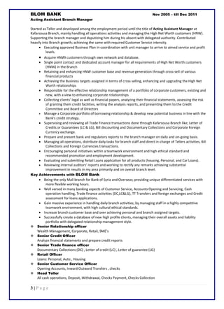 3 | P a g e
BLOM BANK Nov 2005 – till Dec 2011
Acting Assistant Branch Manager
Started as Teller and developed among the employment period until the title of Acting Assistant Manager at
Kafarsousa Branch, mainly handling all operations activities and managing the High Net Worth customers (HNW).
Supporting the branch manager and deputizing him during his absent with delegated authority. Contributed
heavily into Branch growth; achieving the same with required Customer Service intensity.
 Executing approved Business Plan in-coordination with unit manager to arrive to aimed service and profit
levels.
 Acquire HNWI customers through own network and database.
 Single point contact and dedicated account manager for all requirements of High Net Worth customers
(HNW) in the Branch
 Retaining and enhancing HNW customer base and revenue generation through cross-sell of various
financial products
 Achieving the Business targets assigned in terms of cross selling, enhancing and upgrading the High Net
Worth relationships
 Responsible for the effective relationship management of a portfolio of corporate customers, existing and
new, with a view to enhancing corporate relationships
 Collecting clients’ legal as well as financial papers, analyzing their financial statements, assessing the risk
of granting them credit facilities, writing the analysis reports, and presenting them to the Credit
Committee and Board of Directors
 Manage a Corporate portfolio of borrowing relationship & develop new potential business in line with the
Bank's credit strategy.
 Supervising and reviewing all Trade Finance transactions done through Kafarsousa Branch like; Letter of
Credits or Guarantees (LC & LG), Bill discounting and Documentary Collections and Corporate Foreign
Currency exchange.
 Prepare and present bank and regulatory reports to the branch manager on daily and on-going basis.
 Managing all operations, distribute daily tasks for branch staff and direct in-charge of Tellers activities, Bill
Collections and Foreign Currencies transactions.
 Encouraging personal initiatives within a teamwork environment and high ethical standard and
recommended promotion and employment development.
 Evaluating and submitting Retail Loans application for all products (housing, Personal, and Car Loans).
 Reviewing internal auditors’ reports and working to rectify any remarks achieving substantial
improvement in results in my area primarily and on overall branch level.
Key Achievements with BLOM Bank
 Being the only Mall branch for Bank of Syria and Overseas; providing unique differentiated services with
more flexible working hours.
 Well versed in many banking aspects of Customer Service, Accounts Opening and Servicing, Cash
operation handling, Trade finance activities (DC,LC&LG), TT Transfers and foreign exchanges and Credit
assessment for loans applications.
 Gain massive experience in handling daily branch activities; by managing staff in a highly competitive
teamwork environment, with high cultural ethical standards.
 Increase branch customer base and over achieving personal and branch assigned targets.
 Successfully create a database of new high profile clients, managing their overall assets and liability
portfolio with delegated relationship management style.
 Senior Relationship officer
Wealth Management, Corporate, Retail, SME’s
 Senior Credit Officer
Analyze financial statements and prepare credit reports
 Senior Trade finance officer
Documentary Collections (DC) , Letter of credit (LC) , Letter of guarantee (LG)
 Retail Officer
Loans: Personal, Auto , Housing
 Senior Customer Service Officer
Opening Accounts, Inward Outward Transfers , checks
 Head Teller
All cash operations, Deposit, Withdrawal, Checks Payment, Checks Collection
 