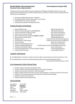 4 | P a g e
Syriatel Mobile Telecommunication Temp Employment Aug-Oct 2005
Customer Service Representative
Professional Career started with this temporary assignment with biggest local Mobile operator in Syria, after
number of Part-time jobs in Share and Stock trading company. Used to be a frontline customer greeting staff with
following main responsibilities:
 Receiving and addressing customer's complaints.
 Answering Customer inquiries either online or via Tele-calls.
 Telemarketing of new services and offers
 Following up on payment and collecting invoices.
Training Programs & Workshops
 Steps to BAZAR Success. AlBaraka Banking Group.
 Standard in Quality Management (ISO2008-9001) AlBaraka Banking Group.
 Letters of Guarantee & Letters of Credit. Bank of Syria and Overseas.
 Practical cases arisen on UCP 600 Bank of Syria and Overseas.
 Bank accounts held with foreign banks(Nostro & vostro) AlBaraka Banking Group.
 Rules of checks and bank bonds AlBaraka Banking Group.
 EIB Global Loans. Frankfurt school of finance & management.
 Certified Expert in SME Lending Frankfurt school of finance & management.
 Financial Analysis Bank of Syria and Overseas.
 Legal corner of Banking Operations Bank of Syria and Overseas.
 Fundamental Banking Operations European Business Center for Development & Training.
 Procedures of Disclosure Forgery Osool Training Center.
 Financial Brokerage (shares, Currencies, Margin Trading) Financial Brokerage Group.
 Customer Service Training. Syriatel Mobile Telecom.
Academic Achievements
► July 2009 Bachelor in Economics, Faculty of Economy- Open Learning, Damascus University, Damascus - Syria
► June 2002 Diploma in Commerce (Stock Exchange specialty), Commercial Intermediate Institute
(Very Good level of 82%), Damascus - Syria
Core Competencies & Key Personal Traits
 Excellent analytical, planning and negotiation skills.
 Creative, ambitious and hard working, always strive to achieve excellence.
 Excellent communication skills both in Arabic and English.
 Ability to adapt and handle work pressure with unique individuals in a diverse Environment and cultures.
 Proficient in any computer operations and able to learn quickly new technologies.
 Willing to travel for work and leisure
 Excellent interpersonal relationship skills.
Personal Details
Date of Birth : 01.01.1983
Visa Status : Residence
Status : Single Male.
Nationality : Syrian
Languages : Arabic / English
Driving License : UAE / Syrian
 