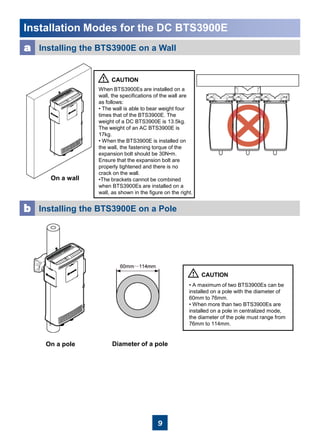 9
Installation Modes for the DC BTS3900E
a Installing the BTS3900E on a Wall
On a wall
When BTS3900Es are installed on a
wall, the specifications of the wall are
as follows:
• The wall is able to bear weight four
times that of the BTS3900E. The
weight of a DC BTS3900E is 13.5kg.
The weight of an AC BTS3900E is
17kg.
• When the BTS3900E is installed on
the wall, the fastening torque of the
expansion bolt should be 30N•m.
Ensure that the expansion bolt are
properly tightened and there is no
crack on the wall.
•The brackets cannot be combined
when BTS3900Es are installed on a
wall, as shown in the figure on the right.
b Installing the BTS3900E on a Pole
• A maximum of two BTS3900Es can be
installed on a pole with the diameter of
60mm to 76mm.
• When more than two BTS3900Es are
installed on a pole in centralized mode,
the diameter of the pole must range from
76mm to 114mm.
Diameter of a poleOn a pole
 
