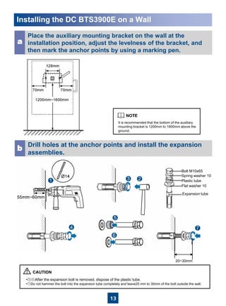 13
Installing the DC BTS3900E on a Wall
•⑤⑥After the expansion bolt is removed, dispose of the plastic tube.
•⑦Do not hammer the bolt into the expansion tube completely and leave20 mm to 30mm of the bolt outside the wall.
It is recommended that the bottom of the auxiliary
mounting bracket is 1200mm to 1600mm above the
ground.
Place the auxiliary mounting bracket on the wall at the
installation position, adjust the levelness of the bracket, and
then mark the anchor points by using a marking pen.
a
Drill holes at the anchor points and install the expansion
assemblies.
b
20~30mm
Bolt M10x65
Flat washer 10
Spring washer 10
Expansion tube
Plastic tube
 