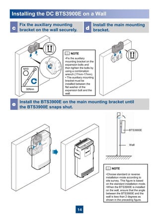 14
Installing the DC BTS3900E on a Wall
Fix the auxiliary mounting
bracket on the wall securely.c
Install the BTS3900E on the main mounting bracket until
the BTS3900E snaps shut.
e
•Fix the auxiliary
mounting bracket on the
expansion bolts and
then tighten the bolts by
using a combination
wrench (17mm-17mm).
• The auxiliary mounting
bracket must be
installed between the
flat washer of the
expansion bolt and the
wall.
Install the main mounting
bracket.d
•Choose standard or reverse
installation mode according to
site survey. This figure is based
on the standard installation mode.
•When the BTS3900E is installed
on the wall, ensure that the angle
between the BTS3900E and the
wall is less than 2 degrees as
shown in the preceding figure.
Wall
BTS3900E
≤2°
 