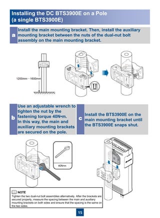 15
Install the main mounting bracket. Then, install the auxiliary
mounting bracket between the nuts of the dual-nut bolt
assembly on the main mounting bracket.
a
40N•m
Use an adjustable wrench to
tighten the nut by the
fastening torque 40N•m.
In this way, the main and
auxiliary mounting brackets
are secured on the pole.
b
Install the BTS3900E on the
main mounting bracket until
the BTS3900E snaps shut.
c
Tighten the two dual-nut bolt assemblies alternatively. After the brackets are
secured properly, measure the spacing between the main and auxiliary
mounting brackets on both sides and ensure that the spacing is the same on
the two sides.
Installing the DC BTS3900E on a Pole
(a single BTS3900E)
 