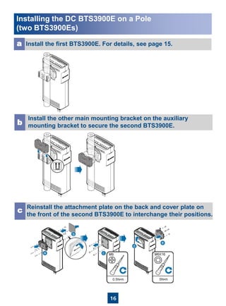 16
Install the first BTS3900E. For details, see page 15.a
Install the other main mounting bracket on the auxiliary
mounting bracket to secure the second BTS3900E.b
Reinstall the attachment plate on the back and cover plate on
the front of the second BTS3900E to interchange their positions.
c
Installing the DC BTS3900E on a Pole
(two BTS3900Es)
 