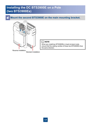 17
Mount the second BTS3900E on the main mounting bracket.d
When you install two BTS3900Es in back-to-back mode,
ensure that the cabling cavities of these two BTS3900Es face
the same direction.
Installing the DC BTS3900E on a Pole
(two BTS3900Es)
Standard installation
Reverse installation
 