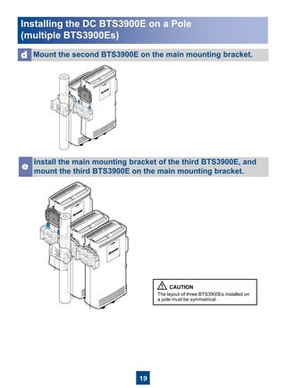 19
Install the main mounting bracket of the third BTS3900E, and
mount the third BTS3900E on the main mounting bracket.
e
The layout of three BTS3900Es installed on
a pole must be symmetrical.
Mount the second BTS3900E on the main mounting bracket.d
Installing the DC BTS3900E on a Pole
(multiple BTS3900Es)
 