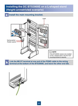 21
Installing the DC BTS3900E on a L-shaped stand
(Height-unrestricted scenario)
Install the main mounting bracket.a
Label
Spring washer
Rubber washer
Link the M6 OT terminal at one end of the PGND cable to the wiring
terminal at the bottom of the BTS3900E, and leave the other end idle.b
If the BTS3900E needs to be installed
on the L-shaped stand, only the main
mounting bracket is required.
 