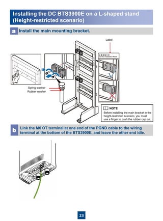 23
Installing the DC BTS3900E on a L-shaped stand
(Height-restricted scenario)
Install the main mounting bracket.a
Link the M6 OT terminal at one end of the PGND cable to the wiring
terminal at the bottom of the BTS3900E, and leave the other end idle.b
Label
Spring washer
Rubber washer
Before installing the main bracket in the
height-restricted scenario, you must
use a finger to push the rubber cap out.
 