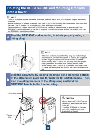 25
• The DC BTS3900E support installation on a tower, whereas the AC BTS3900E does not support installation
on a tower.
•Before installing a BTS3900E on a tower, bind the BTS3900E and mounting brackets and then hoist them onto
the tower. The BTS3900E can be installed on a pole, angle steel, or U-steel.
•When installed on a tower, only one BTS3900E can be installed in standard mode or reverse mode. Two
BTS3900Es cannot be installed on the side or on a pole in back-to-back mode, and the brackets for more than
two BTS3900Es cannot be combined.
Bind the BTS3900E and mounting brackets properly using a
lifting sling.a
Bind the BTS3900E by leading the lifting sling along the bottom
of the attachment plate and through the BTS3900E handle. Then,
bind mounting brackets to the lifting sling and bind the
BTS3900E handle to the traction sling.
b
•The cross-sectional area of the lifting sling and traction sling is
around 20 mm, not more than 25 mm. In addition, the slings can
bear the weight four times more than that of the BTS3900E.
•When hoisting the BTS3900E and mounting brackets up to the
tower, prevent the BTS3900E from colliding with the tower.
•When hoisting the BTS3900E up to the tower, bind the E1 cable,
FE cable, and alarm cable with outdoor black anti-ultraviolet cable
ties.
•Do not hoist the BTS3900E by the
handle only, as shown in the figure
on the left.
• Hoist the BTS3900E to the tower
before it is installed on the pole,
angle steel, or U-steel.
Hoisting the DC BTS3900E and Mounting Brackets
onto a tower
Lifting sling
Traction
sling
 