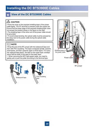 29
Installing the DC BTS3900E Cables
Waterproof tape
PVC insulating
tape
View of the DC BTS3900E Cablesc
• Press the strap on the exposed shielding layer of the power
cable tightly. The OT terminal is pressed under the copper bar.
Ensure that the lower edge of the exposed shielding layer does
not exceed the position shown in the figure on the right.
• The shielding layer of the other end of the power cable should
be grounded.
• To avoid sharp bending, the optical cable must be pressed by
the strap next to the power cable during the optical cable
installation.
•Wrap the joint of the RF jumper with the waterproof tape and
then with PVC insulating. The tape is wrapped spirally upwards,
downwards, and then upwards again in three layers. For every
two adjacent tape layers, the tape on the upper layer overlaps
about half the width of the tape on the lower layer.
• When removing the SFP high-speed cable, you need to
gently pull or push the puller according to the terminal type.
RF jumper
Power cable
Shielding layer of
the power cable
 