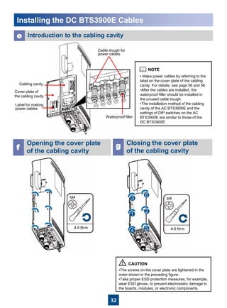 32
Cabling cavity
Cover plate of
the cabling cavity
Label for making
power cables
Cable trough for
power cables
Installing the DC BTS3900E Cables
Opening the cover plate
of the cabling cavityf
e Introduction to the cabling cavity
• Make power cables by referring to the
label on the cover plate of the cabling
cavity. For details, see page 56 and 56.
•After the cables are installed, the
waterproof filler should be installed in
the unused cable trough.
•The installation method of the cabling
cavity of the AC BTS3900E and the
settings of DIP switches on the AC
BTS3900E are similar to those of the
DC BTS3900E.
Waterproof filler
Closing the cover plate
of the cabling cavity
g
•The screws on the cover plate are tightened in the
order shown in the preceding figure.
•Take proper ESD protection measures, for example,
wear ESD gloves, to prevent electrostatic damage to
the boards, modules, or electronic components.
 