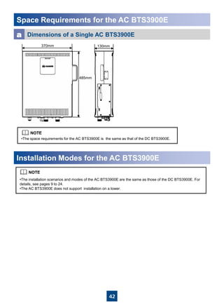42
Space Requirements for the AC BTS3900E
•The installation scenarios and modes of the AC BTS3900E are the same as those of the DC BTS3900E. For
details, see pages 9 to 24.
•The AC BTS3900E does not support installation on a tower.
Installation Modes for the AC BTS3900E
Dimensions of a Single AC BTS3900Ea
•The space requirements for the AC BTS3900E is the same as that of the DC BTS3900E.
370mm
485mm
130mm
 