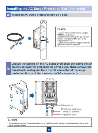49
Installing the AC Surge Protection Box (on a pole)
Install an AC surge protection box on a pole.a
Loosen the screws on the AC surge protection box using the M4
phillips screwdriver and open the cover plate. Then, remove the
thread-lock sealing nut from the PG connector of the surge
protection box, and store waterproof blocks properly.
b
Do not use the removed thread-lock sealing nut of the PG connector with the thread-lock sealing nuts on other
surge protection boxes.
1.Loosen the screw on the clamp using an
M4 Phillips screwdriver.
2. Lead the clamp through the gap between
the rear cover plate and the case of the
surge protection box.
3.Circle the clamp around the pole, and then
tighten the screw on the clamp.
 