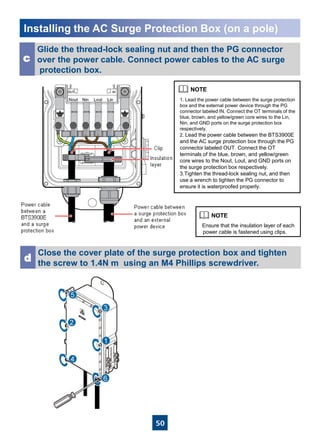 50
Installing the AC Surge Protection Box (on a pole)
Glide the thread-lock sealing nut and then the PG connector
over the power cable. Connect power cables to the AC surge
protection box.
c
Close the cover plate of the surge protection box and tighten
the screw to 1.4N·m using an M4 Phillips screwdriver.
d
Ensure that the insulation layer of each
power cable is fastened using clips.
1. Lead the power cable between the surge protection
box and the external power device through the PG
connector labeled IN. Connect the OT terminals of the
blue, brown, and yellow/green core wires to the Lin,
Nin, and GND ports on the surge protection box
respectively.
2. Lead the power cable between the BTS3900E
and the AC surge protection box through the PG
connector labeled OUT. Connect the OT
terminals of the blue, brown, and yellow/green
core wires to the Nout, Lout, and GND ports on
the surge protection box respectively.
3.Tighten the thread-lock sealing nut, and then
use a wrench to tighten the PG connector to
ensure it is waterproofed properly.
 