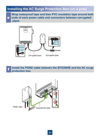 51
Installing the AC Surge Protection Box (on a pole)
Wrap waterproof tape and then PVC insulation tape around both
ends of each power cable and connectors between corrugated
pipes.
e
Install the PGND cable between the BTS3900E and the AC surge
protection box.
f
Corrugated pipes Corrugated pipes
PGND cable
Equipotential cable
 