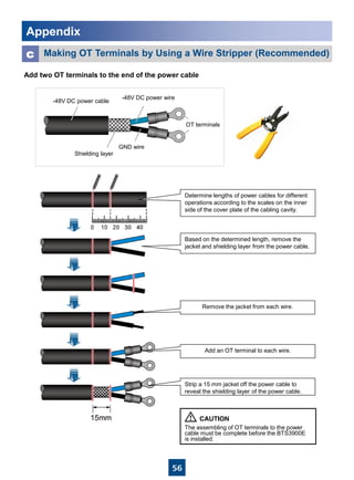 56
Add two OT terminals to the end of the power cable
Making OT Terminals by Using a Wire Stripper (Recommended)c
-48V DC power cable
-48V DC power wire
GND wire
Shielding layer
OT terminals
Determine lengths of power cables for different
operations according to the scales on the inner
side of the cover plate of the cabling cavity.
Based on the determined length, remove the
jacket and shielding layer from the power cable.
Add an OT terminal to each wire.
Strip a 15 mm jacket off the power cable to
reveal the shielding layer of the power cable.
Remove the jacket from each wire.
The assembling of OT terminals to the power
cable must be complete before the BTS3900E
is installed.
Appendix
 