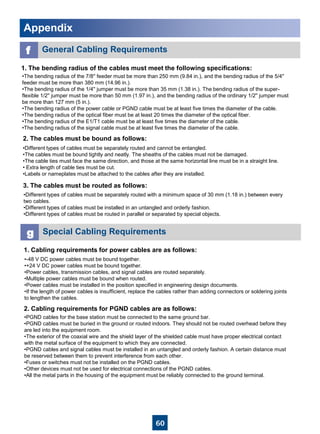 60
AppendixAppendix
f General Cabling Requirements
1. The bending radius of the cables must meet the following specifications:
•The bending radius of the 7/8'' feeder must be more than 250 mm (9.84 in.), and the bending radius of the 5/4''
feeder must be more than 380 mm (14.96 in.).
•The bending radius of the 1/4'' jumper must be more than 35 mm (1.38 in.). The bending radius of the super-
flexible 1/2'' jumper must be more than 50 mm (1.97 in.), and the bending radius of the ordinary 1/2'' jumper must
be more than 127 mm (5 in.).
•The bending radius of the power cable or PGND cable must be at least five times the diameter of the cable.
•The bending radius of the optical fiber must be at least 20 times the diameter of the optical fiber.
•The bending radius of the E1/T1 cable must be at least five times the diameter of the cable.
•The bending radius of the signal cable must be at least five times the diameter of the cable.
2. The cables must be bound as follows:
•Different types of cables must be separately routed and cannot be entangled.
•The cables must be bound tightly and neatly. The sheaths of the cables must not be damaged.
•The cable ties must face the same direction, and those at the same horizontal line must be in a straight line.
• Extra length of cable ties must be cut.
•Labels or nameplates must be attached to the cables after they are installed.
3. The cables must be routed as follows:
•Different types of cables must be separately routed with a minimum space of 30 mm (1.18 in.) between every
two cables.
•Different types of cables must be installed in an untangled and orderly fashion.
•Different types of cables must be routed in parallel or separated by special objects.
1. Cabling requirements for power cables are as follows:
g Special Cabling Requirements
•-48 V DC power cables must be bound together.
•+24 V DC power cables must be bound together.
•Power cables, transmission cables, and signal cables are routed separately.
•Multiple power cables must be bound when routed.
•Power cables must be installed in the position specified in engineering design documents.
•If the length of power cables is insufficient, replace the cables rather than adding connectors or soldering joints
to lengthen the cables.
2. Cabling requirements for PGND cables are as follows:
•PGND cables for the base station must be connected to the same ground bar.
•PGND cables must be buried in the ground or routed indoors. They should not be routed overhead before they
are led into the equipment room.
•The exterior of the coaxial wire and the shield layer of the shielded cable must have proper electrical contact
with the metal surface of the equipment to which they are connected.
•PGND cables and signal cables must be installed in an untangled and orderly fashion. A certain distance must
be reserved between them to prevent interference from each other.
•Fuses or switches must not be installed on the PGND cables.
•Other devices must not be used for electrical connections of the PGND cables.
•All the metal parts in the housing of the equipment must be reliably connected to the ground terminal.
 