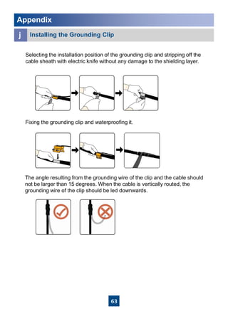 63
Selecting the installation position of the grounding clip and stripping off the
cable sheath with electric knife without any damage to the shielding layer.
Fixing the grounding clip and waterproofing it.
The angle resulting from the grounding wire of the clip and the cable should
not be larger than 15 degrees. When the cable is vertically routed, the
grounding wire of the clip should be led downwards.
Appendix
j Installing the Grounding Clip
 
