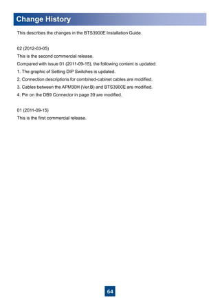 64
Change History
This describes the changes in the BTS3900E Installation Guide.
02 (2012-03-05)
This is the second commercial release.
Compared with issue 01 (2011-09-15), the following content is updated:
1. The graphic of Setting DIP Switches is updated.
2. Connection descriptions for combined-cabinet cables are modified.
3. Cables between the APM30H (Ver.B) and BTS3900E are modified.
4. Pin on the DB9 Connector in page 39 are modified.
01 (2011-09-15)
This is the first commercial release.
 