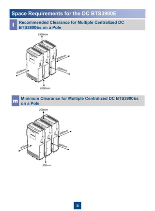 8
Space Requirements for the DC BTS3900E
l
Recommended Clearance for Multiple Centralized DC
BTS3900Es on a Pole
m
Minimum Clearance for Multiple Centralized DC BTS3900Es
on a Pole
≥500mm
≥300mm
200mm
300mm
 