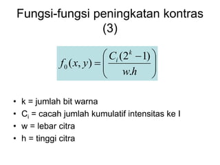 Fungsi-fungsi peningkatan kontras
(3)
• k = jumlah bit warna
• Ci = cacah jumlah kumulatif intensitas ke I
• w = lebar citra
• h = tinggi citra







 

h
w
C
y
x
f
k
i
.
)
1
2
(
)
,
(
0
 