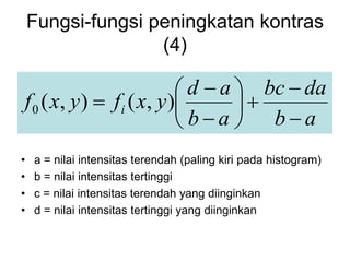 Fungsi-fungsi peningkatan kontras
(4)
a
b
da
bc
a
b
a
d
y
x
f
y
x
f i











 )
,
(
)
,
(
0
• a = nilai intensitas terendah (paling kiri pada histogram)
• b = nilai intensitas tertinggi
• c = nilai intensitas terendah yang diinginkan
• d = nilai intensitas tertinggi yang diinginkan
 