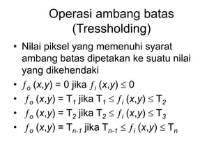 Operasi ambang batas
(Tressholding)
• Nilai piksel yang memenuhi syarat
ambang batas dipetakan ke suatu nilai
yang dikehendaki
• o (x,y) = 0 jika i (x,y)  0
• o (x,y) = T1 jika T1  i (x,y)  T2
• o (x,y) = T2 jika T2  i (x,y)  T3
• o (x,y) = Tn-1 jika Tn-1  i (x,y)  Tn
 
